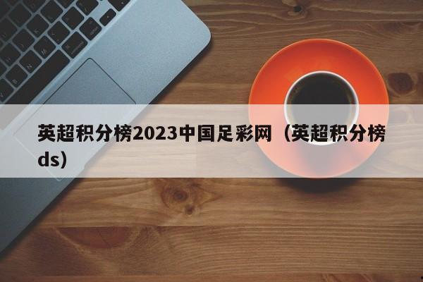 英超积分榜2023中国足彩网（英超积分榜ds）